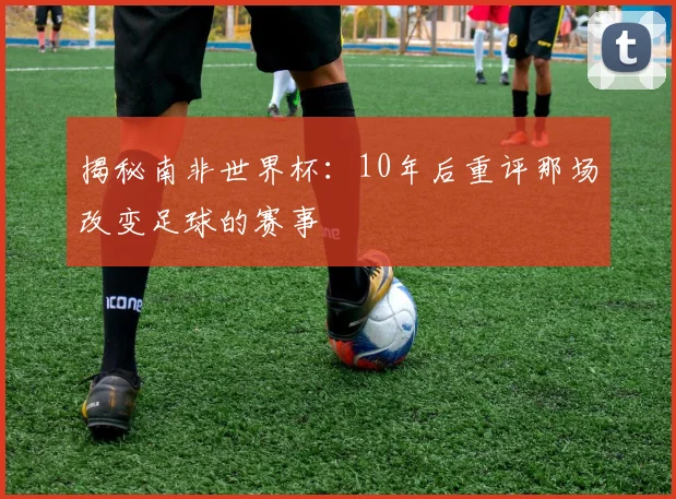 揭秘南非世界杯：10年后重评那场改变足球的赛事