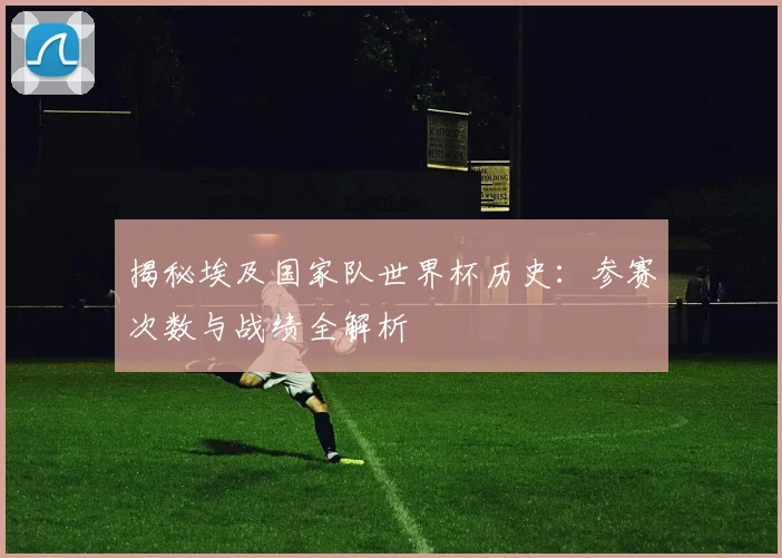 揭秘埃及国家队世界杯历史：参赛次数与战绩全解析