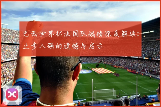 巴西世界杯法国队战绩深度解读:止步八强的遗憾与启示