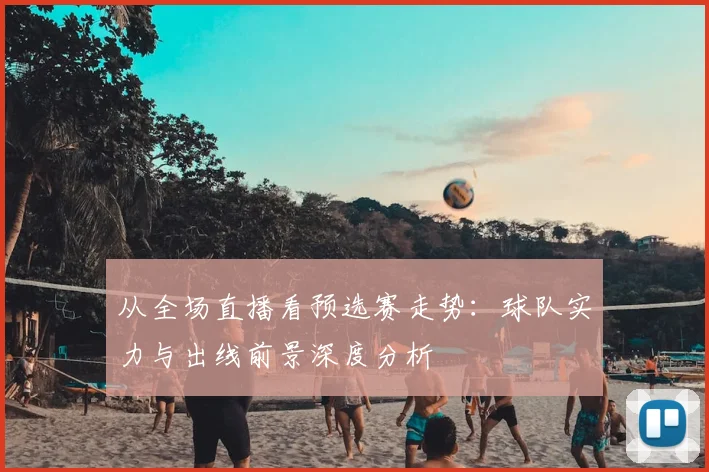 从全场直播看预选赛走势：球队实力与出线前景深度分析