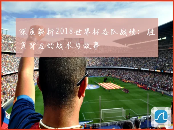 深度解析2018世界杯各队战绩：胜负背后的战术与故事