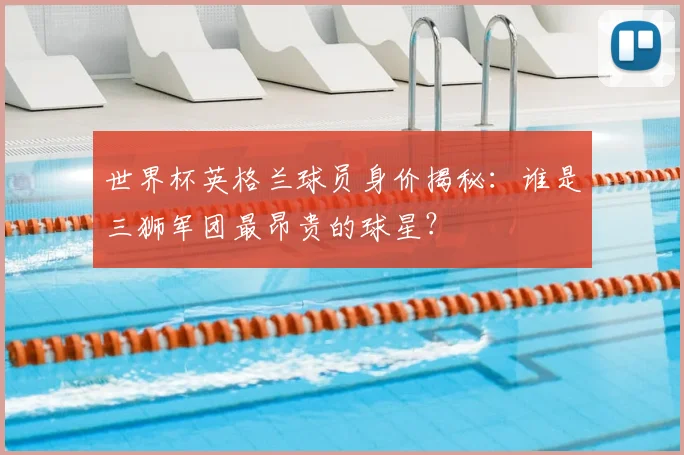 世界杯英格兰球员身价揭秘：谁是三狮军团最昂贵的球星？