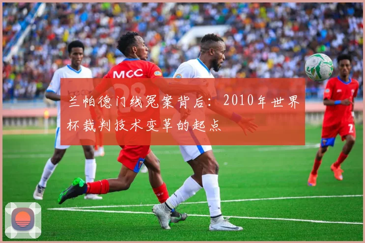 兰帕德门线冤案背后：2010年世界杯裁判技术变革的起点