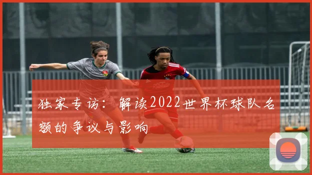独家专访：解读2022世界杯球队名额的争议与影响