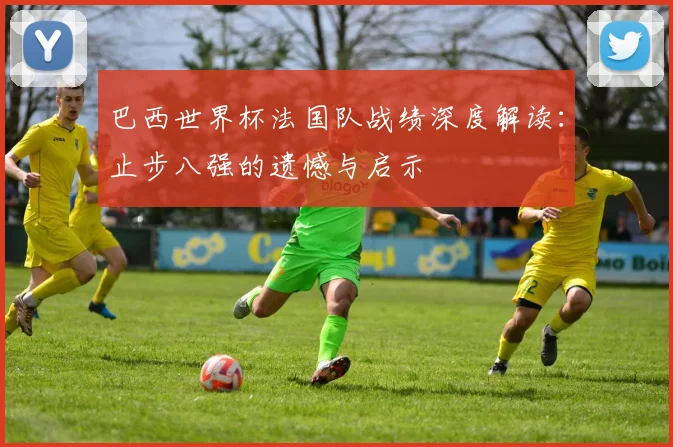巴西世界杯法国队战绩深度解读:止步八强的遗憾与启示