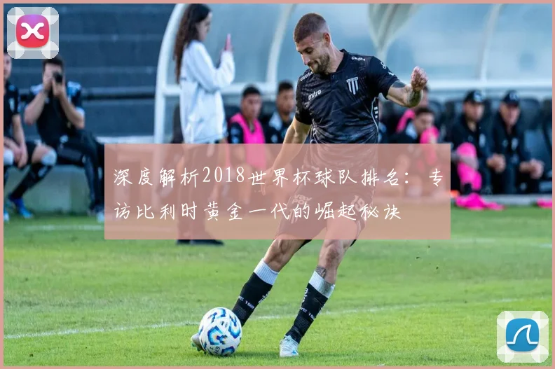 深度解析2018世界杯球队排名：专访比利时黄金一代的崛起秘诀