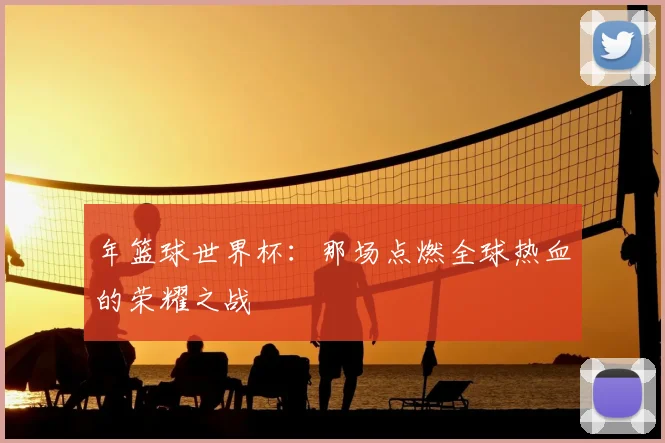 年篮球世界杯:那场点燃全球热血的荣耀之战