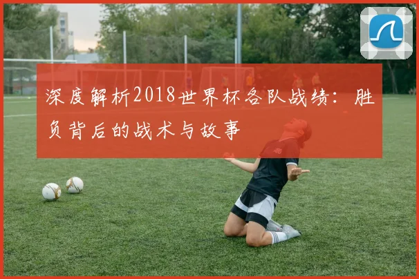 深度解析2018世界杯各队战绩：胜负背后的战术与故事