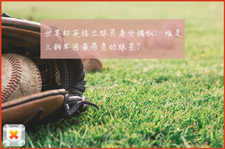 世界杯英格兰球员身价揭秘:谁是三狮军团最昂贵的球星?