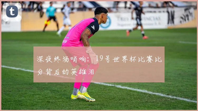 深夜终场哨响:19号世界杯比赛比分背后的英雄泪