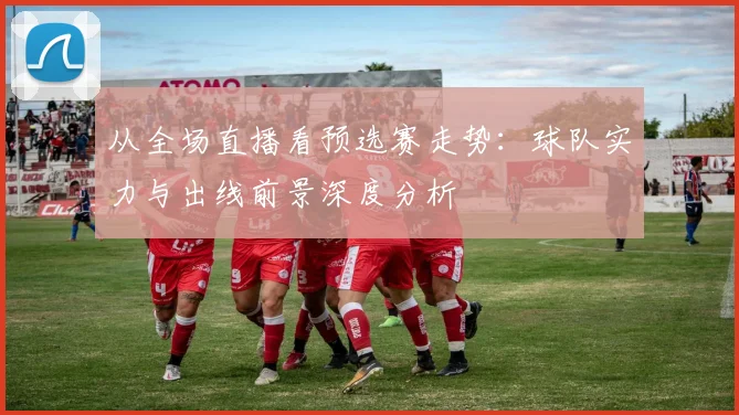 从全场直播看预选赛走势：球队实力与出线前景深度分析