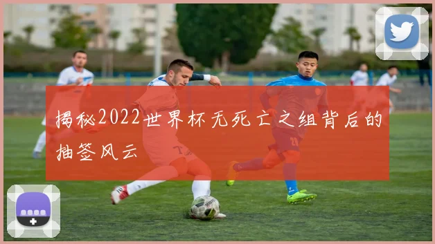 揭秘2022世界杯无死亡之组背后的抽签风云
