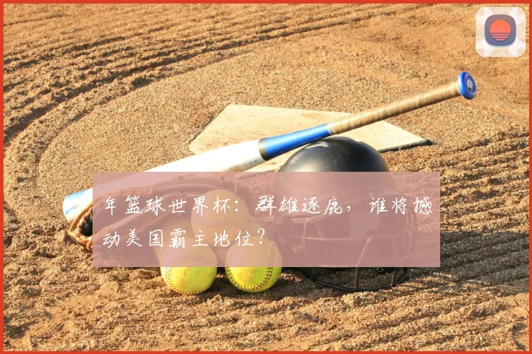 年篮球世界杯:群雄逐鹿,谁将撼动美国霸主地位?