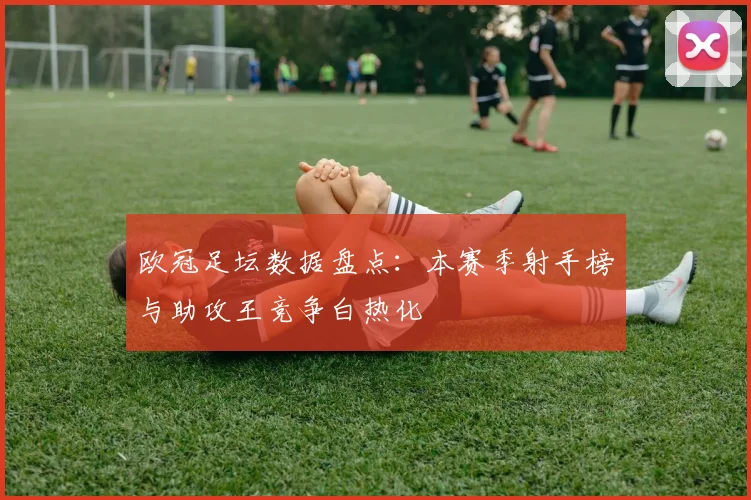 欧冠足坛数据盘点：本赛季射手榜与助攻王竞争白热化