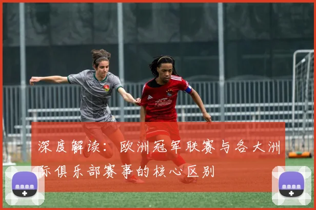 深度解读：欧洲冠军联赛与各大洲际俱乐部赛事的核心区别