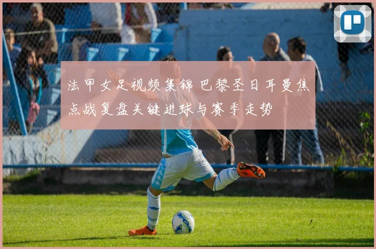 法甲女足视频集锦 巴黎圣日耳曼焦点战复盘关键进球与赛季走势