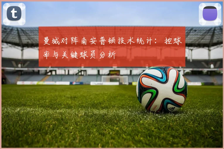 曼城对阵南安普顿技术统计：控球率与关键球员分析