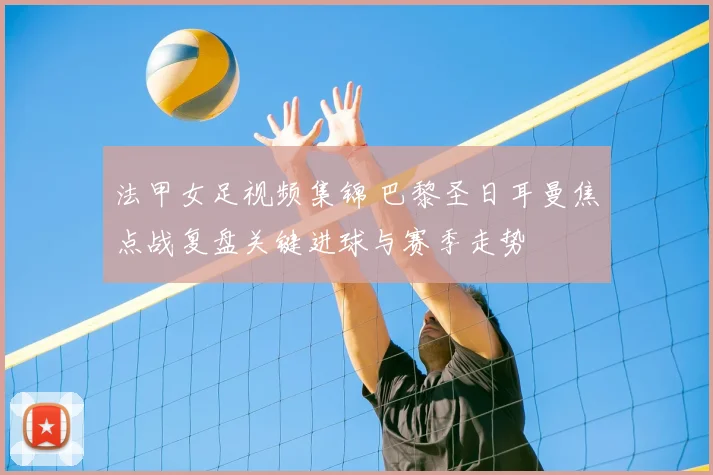 法甲女足视频集锦 巴黎圣日耳曼焦点战复盘关键进球与赛季走势