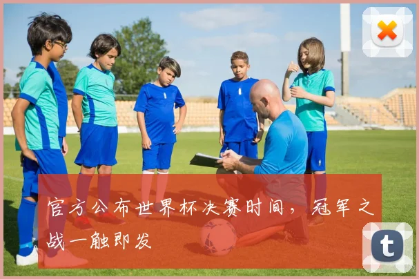 官方公布世界杯决赛时间，冠军之战一触即发