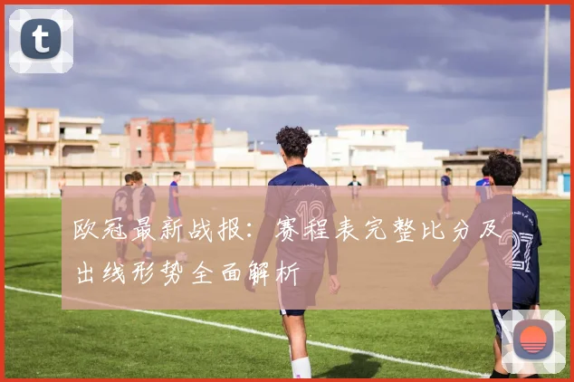 欧冠最新战报：赛程表完整比分及出线形势全面解析