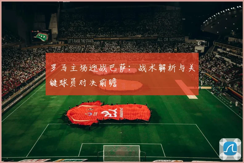 罗马主场迎战巴萨：战术解析与关键球员对决前瞻