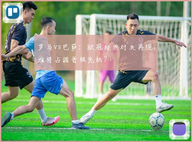 罗马vs巴萨：欧冠经典对决再现，谁将占据晋级先机？