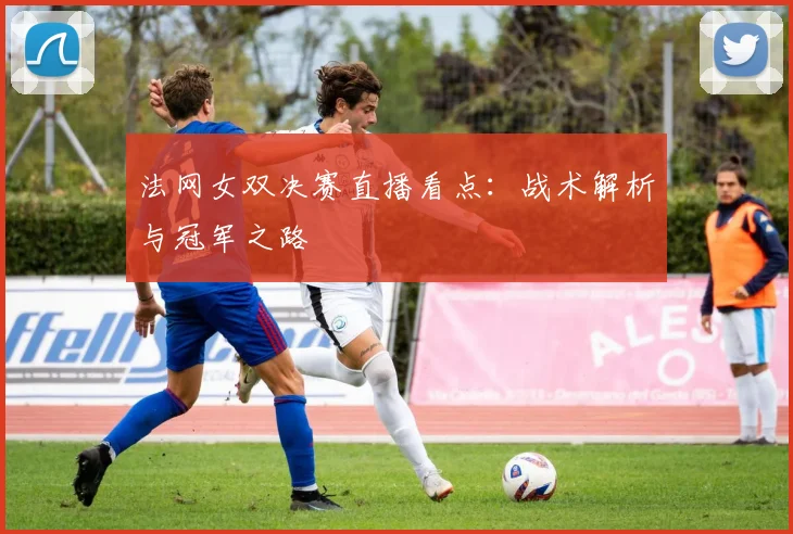 法网女双决赛直播看点：战术解析与冠军之路